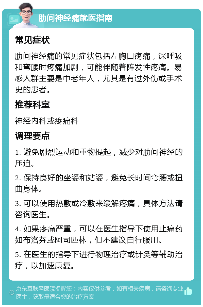 肋间神经痛就医指南 常见症状 肋间神经痛的常见症状包括左胸口疼痛，深呼吸和弯腰时疼痛加剧，可能伴随着阵发性疼痛。易感人群主要是中老年人，尤其是有过外伤或手术史的患者。 推荐科室 神经内科或疼痛科 调理要点 1. 避免剧烈运动和重物提起，减少对肋间神经的压迫。 2. 保持良好的坐姿和站姿，避免长时间弯腰或扭曲身体。 3. 可以使用热敷或冷敷来缓解疼痛，具体方法请咨询医生。 4. 如果疼痛严重，可以在医生指导下使用止痛药如布洛芬或阿司匹林，但不建议自行服用。 5. 在医生的指导下进行物理治疗或针灸等辅助治疗，以加速康复。