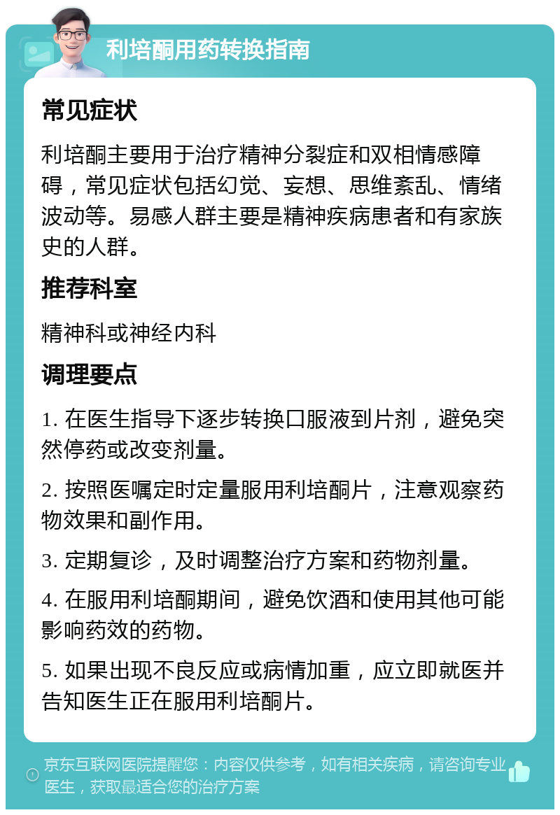 利培酮用药转换指南 常见症状 利培酮主要用于治疗精神分裂症和双相情感障碍，常见症状包括幻觉、妄想、思维紊乱、情绪波动等。易感人群主要是精神疾病患者和有家族史的人群。 推荐科室 精神科或神经内科 调理要点 1. 在医生指导下逐步转换口服液到片剂，避免突然停药或改变剂量。 2. 按照医嘱定时定量服用利培酮片，注意观察药物效果和副作用。 3. 定期复诊，及时调整治疗方案和药物剂量。 4. 在服用利培酮期间，避免饮酒和使用其他可能影响药效的药物。 5. 如果出现不良反应或病情加重，应立即就医并告知医生正在服用利培酮片。