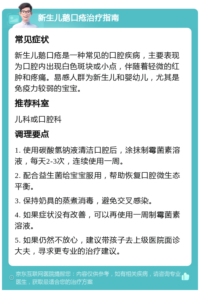 新生儿鹅口疮治疗指南 常见症状 新生儿鹅口疮是一种常见的口腔疾病，主要表现为口腔内出现白色斑块或小点，伴随着轻微的红肿和疼痛。易感人群为新生儿和婴幼儿，尤其是免疫力较弱的宝宝。 推荐科室 儿科或口腔科 调理要点 1. 使用碳酸氢钠液清洁口腔后，涂抹制霉菌素溶液，每天2-3次，连续使用一周。 2. 配合益生菌给宝宝服用，帮助恢复口腔微生态平衡。 3. 保持奶具的蒸煮消毒，避免交叉感染。 4. 如果症状没有改善，可以再使用一周制霉菌素溶液。 5. 如果仍然不放心，建议带孩子去上级医院面诊大夫，寻求更专业的治疗建议。