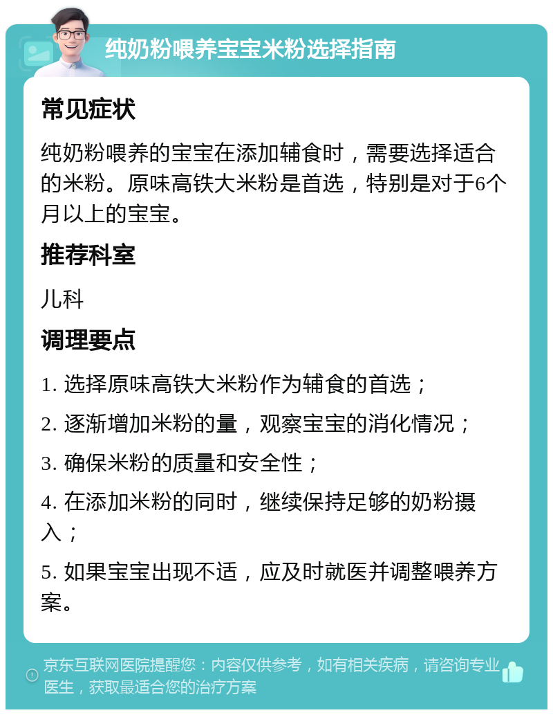 纯奶粉喂养宝宝米粉选择指南 常见症状 纯奶粉喂养的宝宝在添加辅食时，需要选择适合的米粉。原味高铁大米粉是首选，特别是对于6个月以上的宝宝。 推荐科室 儿科 调理要点 1. 选择原味高铁大米粉作为辅食的首选； 2. 逐渐增加米粉的量，观察宝宝的消化情况； 3. 确保米粉的质量和安全性； 4. 在添加米粉的同时，继续保持足够的奶粉摄入； 5. 如果宝宝出现不适，应及时就医并调整喂养方案。