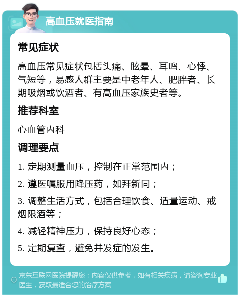 高血压就医指南 常见症状 高血压常见症状包括头痛、眩晕、耳鸣、心悸、气短等，易感人群主要是中老年人、肥胖者、长期吸烟或饮酒者、有高血压家族史者等。 推荐科室 心血管内科 调理要点 1. 定期测量血压，控制在正常范围内； 2. 遵医嘱服用降压药，如拜新同； 3. 调整生活方式，包括合理饮食、适量运动、戒烟限酒等； 4. 减轻精神压力，保持良好心态； 5. 定期复查，避免并发症的发生。