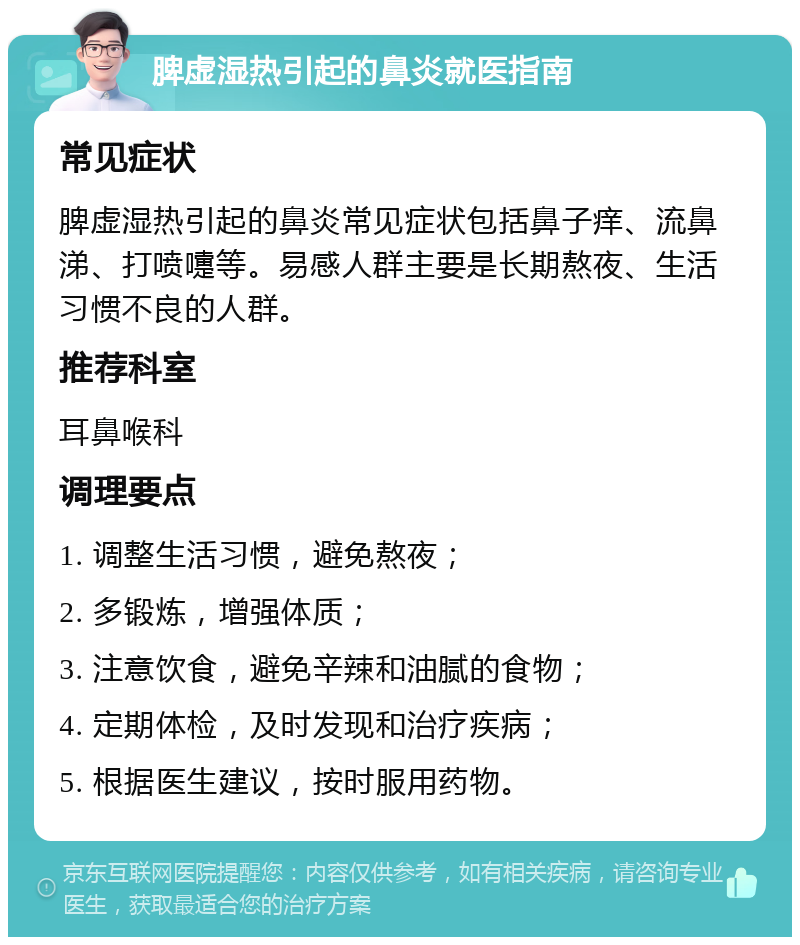 脾虚湿热引起的鼻炎就医指南 常见症状 脾虚湿热引起的鼻炎常见症状包括鼻子痒、流鼻涕、打喷嚏等。易感人群主要是长期熬夜、生活习惯不良的人群。 推荐科室 耳鼻喉科 调理要点 1. 调整生活习惯，避免熬夜； 2. 多锻炼，增强体质； 3. 注意饮食，避免辛辣和油腻的食物； 4. 定期体检，及时发现和治疗疾病； 5. 根据医生建议，按时服用药物。