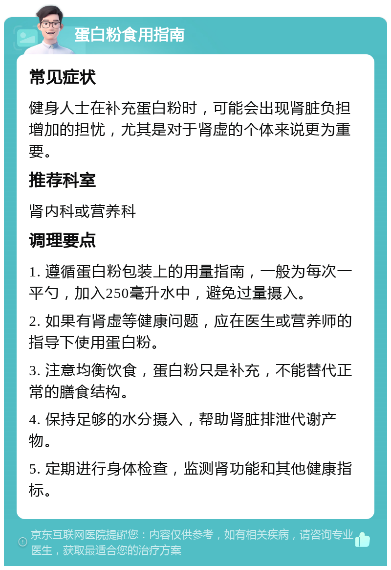 蛋白粉食用指南 常见症状 健身人士在补充蛋白粉时，可能会出现肾脏负担增加的担忧，尤其是对于肾虚的个体来说更为重要。 推荐科室 肾内科或营养科 调理要点 1. 遵循蛋白粉包装上的用量指南，一般为每次一平勺，加入250毫升水中，避免过量摄入。 2. 如果有肾虚等健康问题，应在医生或营养师的指导下使用蛋白粉。 3. 注意均衡饮食，蛋白粉只是补充，不能替代正常的膳食结构。 4. 保持足够的水分摄入，帮助肾脏排泄代谢产物。 5. 定期进行身体检查，监测肾功能和其他健康指标。