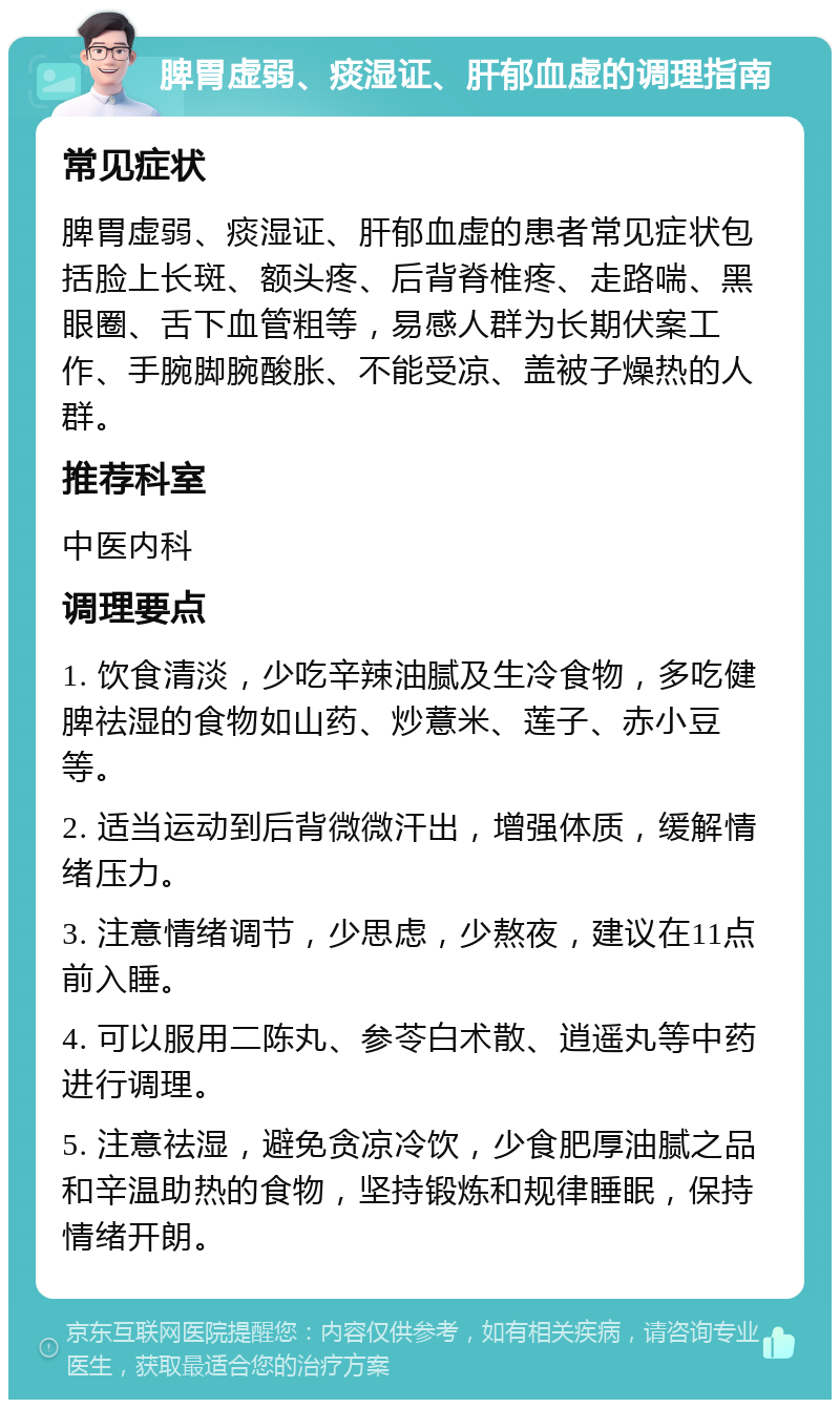 脾胃虚弱、痰湿证、肝郁血虚的调理指南 常见症状 脾胃虚弱、痰湿证、肝郁血虚的患者常见症状包括脸上长斑、额头疼、后背脊椎疼、走路喘、黑眼圈、舌下血管粗等，易感人群为长期伏案工作、手腕脚腕酸胀、不能受凉、盖被子燥热的人群。 推荐科室 中医内科 调理要点 1. 饮食清淡，少吃辛辣油腻及生冷食物，多吃健脾祛湿的食物如山药、炒薏米、莲子、赤小豆等。 2. 适当运动到后背微微汗出，增强体质，缓解情绪压力。 3. 注意情绪调节，少思虑，少熬夜，建议在11点前入睡。 4. 可以服用二陈丸、参苓白术散、逍遥丸等中药进行调理。 5. 注意祛湿，避免贪凉冷饮，少食肥厚油腻之品和辛温助热的食物，坚持锻炼和规律睡眠，保持情绪开朗。