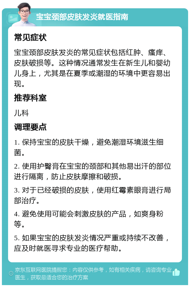 宝宝颈部皮肤发炎就医指南 常见症状 宝宝颈部皮肤发炎的常见症状包括红肿、瘙痒、皮肤破损等。这种情况通常发生在新生儿和婴幼儿身上，尤其是在夏季或潮湿的环境中更容易出现。 推荐科室 儿科 调理要点 1. 保持宝宝的皮肤干燥，避免潮湿环境滋生细菌。 2. 使用护臀膏在宝宝的颈部和其他易出汗的部位进行隔离，防止皮肤摩擦和破损。 3. 对于已经破损的皮肤，使用红霉素眼膏进行局部治疗。 4. 避免使用可能会刺激皮肤的产品，如爽身粉等。 5. 如果宝宝的皮肤发炎情况严重或持续不改善，应及时就医寻求专业的医疗帮助。