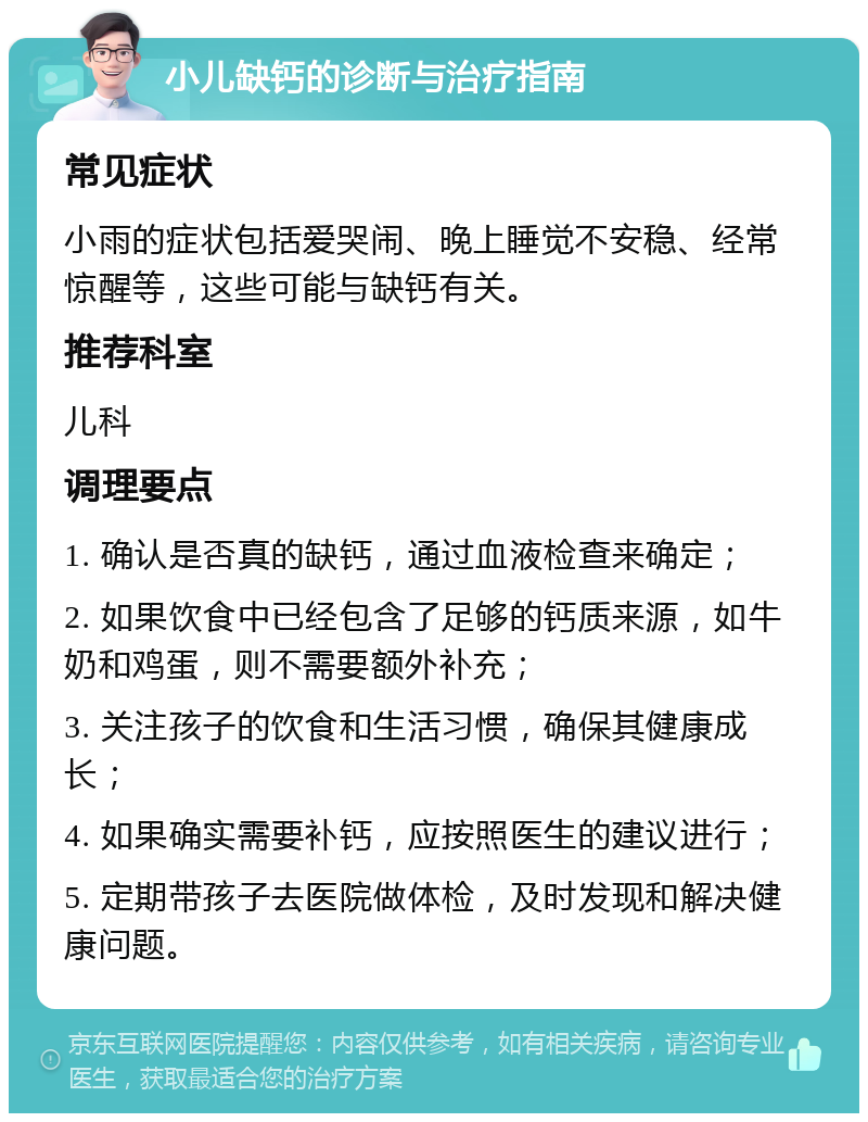 小儿缺钙的诊断与治疗指南 常见症状 小雨的症状包括爱哭闹、晚上睡觉不安稳、经常惊醒等，这些可能与缺钙有关。 推荐科室 儿科 调理要点 1. 确认是否真的缺钙，通过血液检查来确定； 2. 如果饮食中已经包含了足够的钙质来源，如牛奶和鸡蛋，则不需要额外补充； 3. 关注孩子的饮食和生活习惯，确保其健康成长； 4. 如果确实需要补钙，应按照医生的建议进行； 5. 定期带孩子去医院做体检，及时发现和解决健康问题。