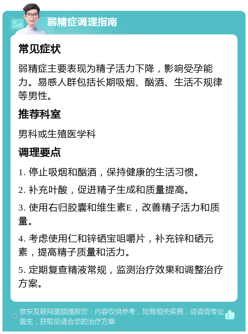 弱精症调理指南 常见症状 弱精症主要表现为精子活力下降，影响受孕能力。易感人群包括长期吸烟、酗酒、生活不规律等男性。 推荐科室 男科或生殖医学科 调理要点 1. 停止吸烟和酗酒，保持健康的生活习惯。 2. 补充叶酸，促进精子生成和质量提高。 3. 使用右归胶囊和维生素E，改善精子活力和质量。 4. 考虑使用仁和锌硒宝咀嚼片，补充锌和硒元素，提高精子质量和活力。 5. 定期复查精液常规，监测治疗效果和调整治疗方案。