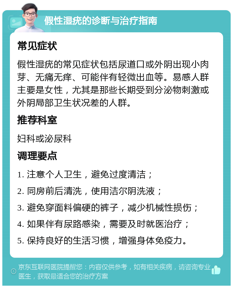 假性湿疣的诊断与治疗指南 常见症状 假性湿疣的常见症状包括尿道口或外阴出现小肉芽、无痛无痒、可能伴有轻微出血等。易感人群主要是女性，尤其是那些长期受到分泌物刺激或外阴局部卫生状况差的人群。 推荐科室 妇科或泌尿科 调理要点 1. 注意个人卫生，避免过度清洁； 2. 同房前后清洗，使用洁尔阴洗液； 3. 避免穿面料偏硬的裤子，减少机械性损伤； 4. 如果伴有尿路感染，需要及时就医治疗； 5. 保持良好的生活习惯，增强身体免疫力。