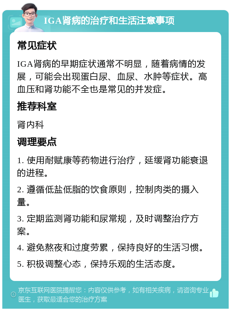 IGA肾病的治疗和生活注意事项 常见症状 IGA肾病的早期症状通常不明显，随着病情的发展，可能会出现蛋白尿、血尿、水肿等症状。高血压和肾功能不全也是常见的并发症。 推荐科室 肾内科 调理要点 1. 使用耐赋康等药物进行治疗，延缓肾功能衰退的进程。 2. 遵循低盐低脂的饮食原则，控制肉类的摄入量。 3. 定期监测肾功能和尿常规，及时调整治疗方案。 4. 避免熬夜和过度劳累，保持良好的生活习惯。 5. 积极调整心态，保持乐观的生活态度。