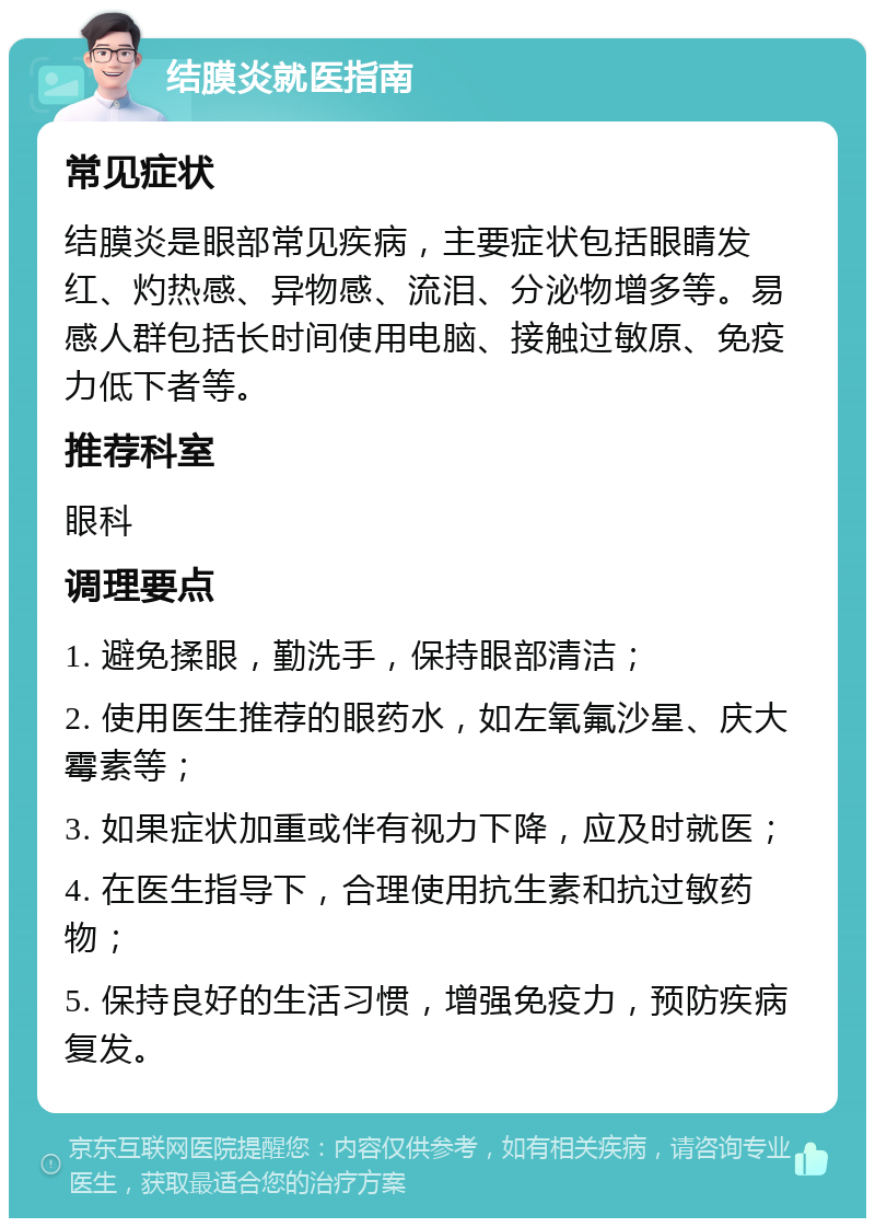 结膜炎就医指南 常见症状 结膜炎是眼部常见疾病，主要症状包括眼睛发红、灼热感、异物感、流泪、分泌物增多等。易感人群包括长时间使用电脑、接触过敏原、免疫力低下者等。 推荐科室 眼科 调理要点 1. 避免揉眼，勤洗手，保持眼部清洁； 2. 使用医生推荐的眼药水，如左氧氟沙星、庆大霉素等； 3. 如果症状加重或伴有视力下降，应及时就医； 4. 在医生指导下，合理使用抗生素和抗过敏药物； 5. 保持良好的生活习惯，增强免疫力，预防疾病复发。