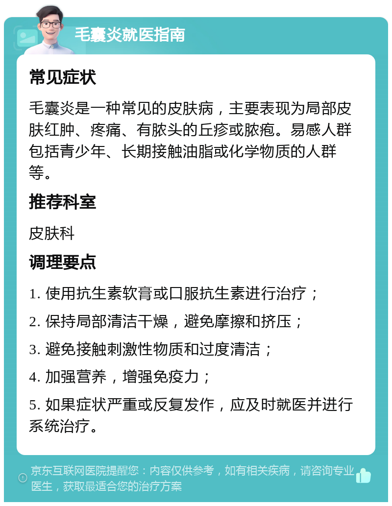 毛囊炎就医指南 常见症状 毛囊炎是一种常见的皮肤病，主要表现为局部皮肤红肿、疼痛、有脓头的丘疹或脓疱。易感人群包括青少年、长期接触油脂或化学物质的人群等。 推荐科室 皮肤科 调理要点 1. 使用抗生素软膏或口服抗生素进行治疗； 2. 保持局部清洁干燥，避免摩擦和挤压； 3. 避免接触刺激性物质和过度清洁； 4. 加强营养，增强免疫力； 5. 如果症状严重或反复发作，应及时就医并进行系统治疗。