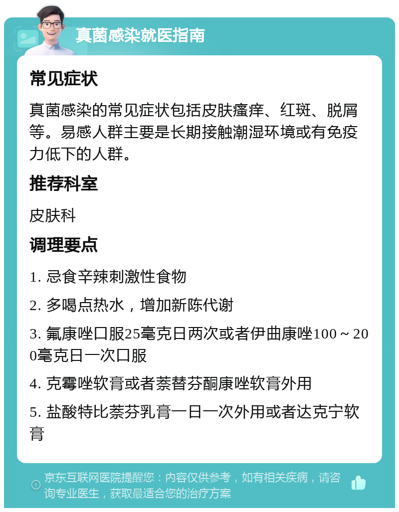 真菌感染就医指南 常见症状 真菌感染的常见症状包括皮肤瘙痒、红斑、脱屑等。易感人群主要是长期接触潮湿环境或有免疫力低下的人群。 推荐科室 皮肤科 调理要点 1. 忌食辛辣刺激性食物 2. 多喝点热水，增加新陈代谢 3. 氟康唑口服25毫克日两次或者伊曲康唑100～200毫克日一次口服 4. 克霉唑软膏或者萘替芬酮康唑软膏外用 5. 盐酸特比萘芬乳膏一日一次外用或者达克宁软膏