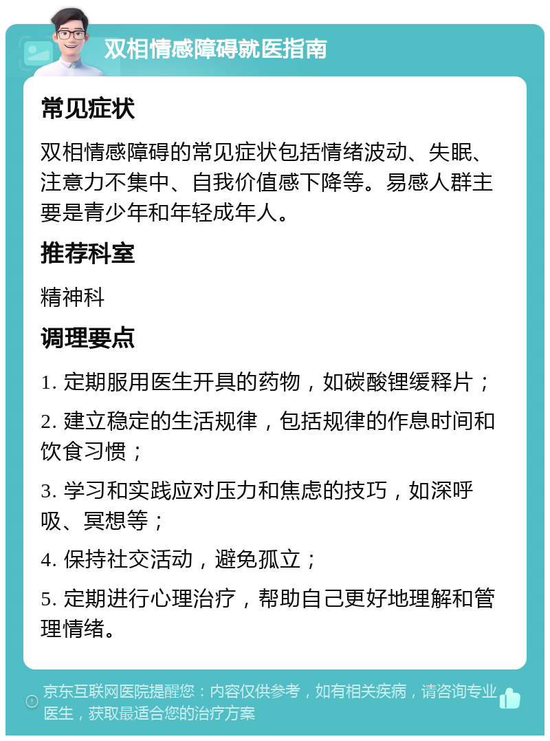 双相情感障碍就医指南 常见症状 双相情感障碍的常见症状包括情绪波动、失眠、注意力不集中、自我价值感下降等。易感人群主要是青少年和年轻成年人。 推荐科室 精神科 调理要点 1. 定期服用医生开具的药物，如碳酸锂缓释片； 2. 建立稳定的生活规律，包括规律的作息时间和饮食习惯； 3. 学习和实践应对压力和焦虑的技巧，如深呼吸、冥想等； 4. 保持社交活动，避免孤立； 5. 定期进行心理治疗，帮助自己更好地理解和管理情绪。