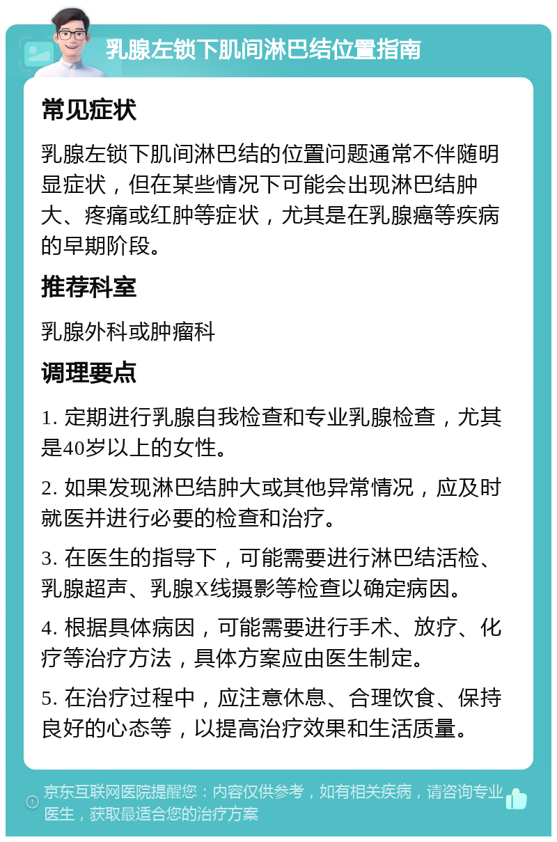 乳腺左锁下肌间淋巴结位置指南 常见症状 乳腺左锁下肌间淋巴结的位置问题通常不伴随明显症状，但在某些情况下可能会出现淋巴结肿大、疼痛或红肿等症状，尤其是在乳腺癌等疾病的早期阶段。 推荐科室 乳腺外科或肿瘤科 调理要点 1. 定期进行乳腺自我检查和专业乳腺检查，尤其是40岁以上的女性。 2. 如果发现淋巴结肿大或其他异常情况，应及时就医并进行必要的检查和治疗。 3. 在医生的指导下，可能需要进行淋巴结活检、乳腺超声、乳腺X线摄影等检查以确定病因。 4. 根据具体病因，可能需要进行手术、放疗、化疗等治疗方法，具体方案应由医生制定。 5. 在治疗过程中，应注意休息、合理饮食、保持良好的心态等，以提高治疗效果和生活质量。