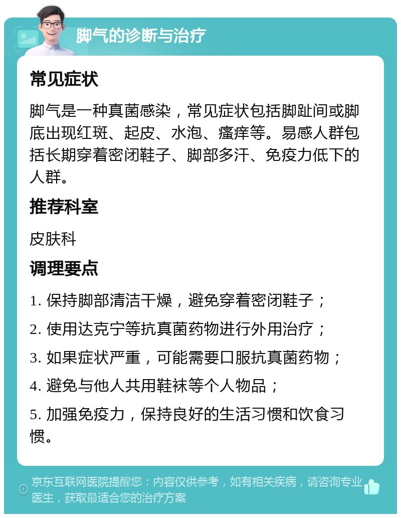 脚气的诊断与治疗 常见症状 脚气是一种真菌感染，常见症状包括脚趾间或脚底出现红斑、起皮、水泡、瘙痒等。易感人群包括长期穿着密闭鞋子、脚部多汗、免疫力低下的人群。 推荐科室 皮肤科 调理要点 1. 保持脚部清洁干燥，避免穿着密闭鞋子； 2. 使用达克宁等抗真菌药物进行外用治疗； 3. 如果症状严重，可能需要口服抗真菌药物； 4. 避免与他人共用鞋袜等个人物品； 5. 加强免疫力，保持良好的生活习惯和饮食习惯。