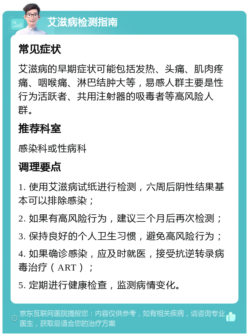 艾滋病检测指南 常见症状 艾滋病的早期症状可能包括发热、头痛、肌肉疼痛、咽喉痛、淋巴结肿大等，易感人群主要是性行为活跃者、共用注射器的吸毒者等高风险人群。 推荐科室 感染科或性病科 调理要点 1. 使用艾滋病试纸进行检测，六周后阴性结果基本可以排除感染； 2. 如果有高风险行为，建议三个月后再次检测； 3. 保持良好的个人卫生习惯，避免高风险行为； 4. 如果确诊感染，应及时就医，接受抗逆转录病毒治疗（ART）； 5. 定期进行健康检查，监测病情变化。