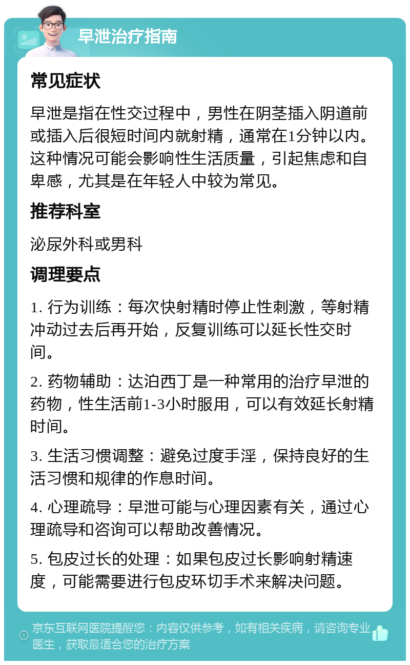 早泄治疗指南 常见症状 早泄是指在性交过程中，男性在阴茎插入阴道前或插入后很短时间内就射精，通常在1分钟以内。这种情况可能会影响性生活质量，引起焦虑和自卑感，尤其是在年轻人中较为常见。 推荐科室 泌尿外科或男科 调理要点 1. 行为训练：每次快射精时停止性刺激，等射精冲动过去后再开始，反复训练可以延长性交时间。 2. 药物辅助：达泊西丁是一种常用的治疗早泄的药物，性生活前1-3小时服用，可以有效延长射精时间。 3. 生活习惯调整：避免过度手淫，保持良好的生活习惯和规律的作息时间。 4. 心理疏导：早泄可能与心理因素有关，通过心理疏导和咨询可以帮助改善情况。 5. 包皮过长的处理：如果包皮过长影响射精速度，可能需要进行包皮环切手术来解决问题。