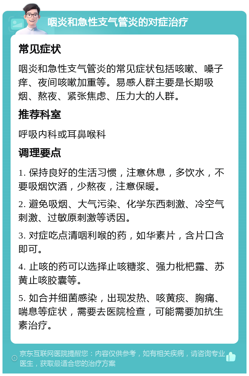 咽炎和急性支气管炎的对症治疗 常见症状 咽炎和急性支气管炎的常见症状包括咳嗽、嗓子痒、夜间咳嗽加重等。易感人群主要是长期吸烟、熬夜、紧张焦虑、压力大的人群。 推荐科室 呼吸内科或耳鼻喉科 调理要点 1. 保持良好的生活习惯，注意休息，多饮水，不要吸烟饮酒，少熬夜，注意保暖。 2. 避免吸烟、大气污染、化学东西刺激、冷空气刺激、过敏原刺激等诱因。 3. 对症吃点清咽利喉的药，如华素片，含片口含即可。 4. 止咳的药可以选择止咳糖浆、强力枇杷露、苏黄止咳胶囊等。 5. 如合并细菌感染，出现发热、咳黄痰、胸痛、喘息等症状，需要去医院检查，可能需要加抗生素治疗。