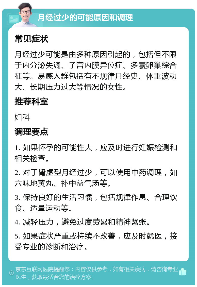 月经过少的可能原因和调理 常见症状 月经过少可能是由多种原因引起的，包括但不限于内分泌失调、子宫内膜异位症、多囊卵巢综合征等。易感人群包括有不规律月经史、体重波动大、长期压力过大等情况的女性。 推荐科室 妇科 调理要点 1. 如果怀孕的可能性大，应及时进行妊娠检测和相关检查。 2. 对于肾虚型月经过少，可以使用中药调理，如六味地黄丸、补中益气汤等。 3. 保持良好的生活习惯，包括规律作息、合理饮食、适量运动等。 4. 减轻压力，避免过度劳累和精神紧张。 5. 如果症状严重或持续不改善，应及时就医，接受专业的诊断和治疗。