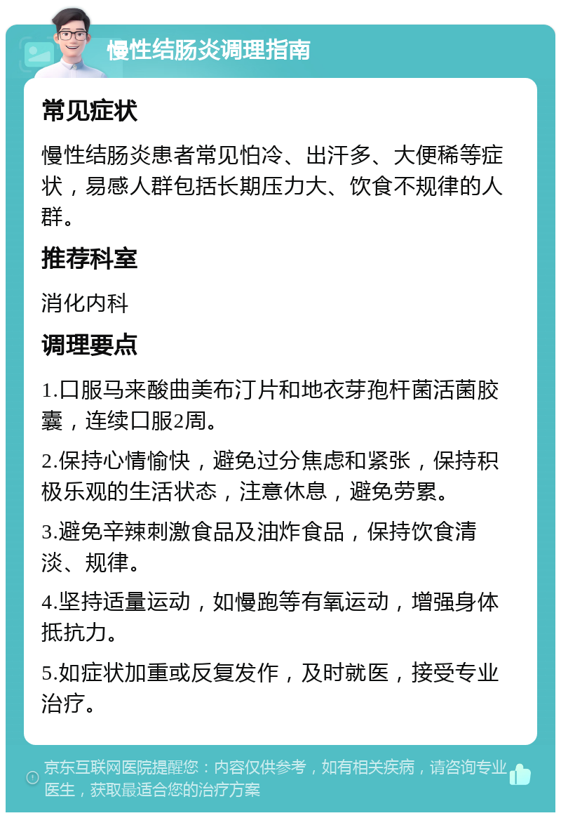 慢性结肠炎调理指南 常见症状 慢性结肠炎患者常见怕冷、出汗多、大便稀等症状，易感人群包括长期压力大、饮食不规律的人群。 推荐科室 消化内科 调理要点 1.口服马来酸曲美布汀片和地衣芽孢杆菌活菌胶囊，连续口服2周。 2.保持心情愉快，避免过分焦虑和紧张，保持积极乐观的生活状态，注意休息，避免劳累。 3.避免辛辣刺激食品及油炸食品，保持饮食清淡、规律。 4.坚持适量运动，如慢跑等有氧运动，增强身体抵抗力。 5.如症状加重或反复发作，及时就医，接受专业治疗。