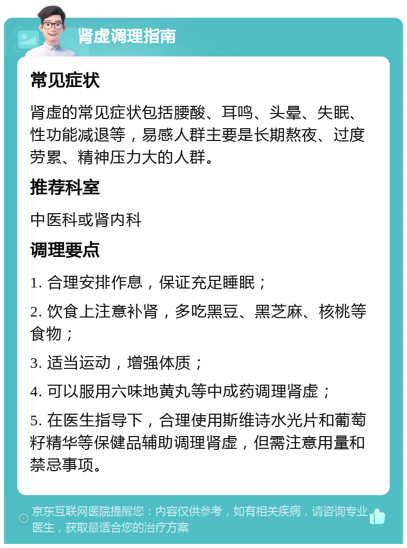 肾虚调理指南 常见症状 肾虚的常见症状包括腰酸、耳鸣、头晕、失眠、性功能减退等，易感人群主要是长期熬夜、过度劳累、精神压力大的人群。 推荐科室 中医科或肾内科 调理要点 1. 合理安排作息，保证充足睡眠； 2. 饮食上注意补肾，多吃黑豆、黑芝麻、核桃等食物； 3. 适当运动，增强体质； 4. 可以服用六味地黄丸等中成药调理肾虚； 5. 在医生指导下，合理使用斯维诗水光片和葡萄籽精华等保健品辅助调理肾虚，但需注意用量和禁忌事项。