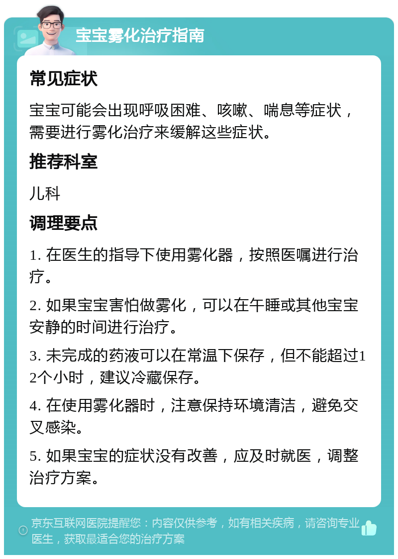 宝宝雾化治疗指南 常见症状 宝宝可能会出现呼吸困难、咳嗽、喘息等症状，需要进行雾化治疗来缓解这些症状。 推荐科室 儿科 调理要点 1. 在医生的指导下使用雾化器，按照医嘱进行治疗。 2. 如果宝宝害怕做雾化，可以在午睡或其他宝宝安静的时间进行治疗。 3. 未完成的药液可以在常温下保存，但不能超过12个小时，建议冷藏保存。 4. 在使用雾化器时，注意保持环境清洁，避免交叉感染。 5. 如果宝宝的症状没有改善，应及时就医，调整治疗方案。