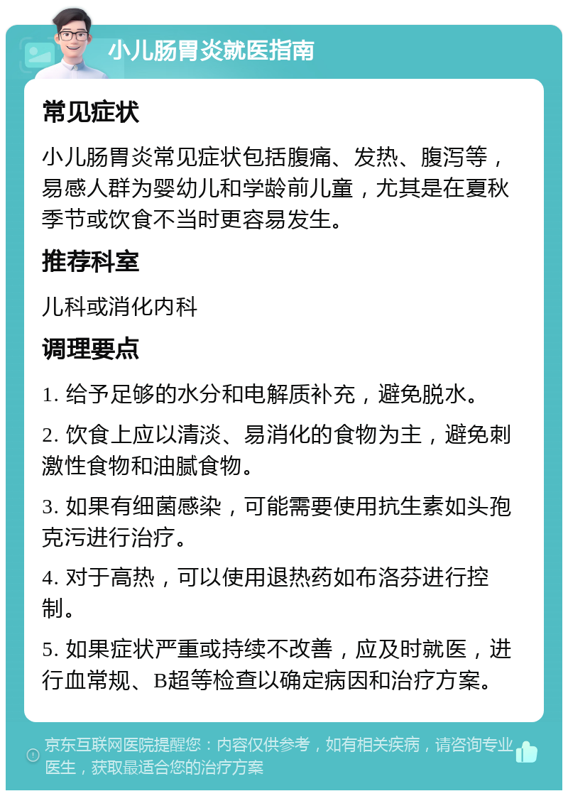 小儿肠胃炎就医指南 常见症状 小儿肠胃炎常见症状包括腹痛、发热、腹泻等，易感人群为婴幼儿和学龄前儿童，尤其是在夏秋季节或饮食不当时更容易发生。 推荐科室 儿科或消化内科 调理要点 1. 给予足够的水分和电解质补充，避免脱水。 2. 饮食上应以清淡、易消化的食物为主，避免刺激性食物和油腻食物。 3. 如果有细菌感染，可能需要使用抗生素如头孢克污进行治疗。 4. 对于高热，可以使用退热药如布洛芬进行控制。 5. 如果症状严重或持续不改善，应及时就医，进行血常规、B超等检查以确定病因和治疗方案。