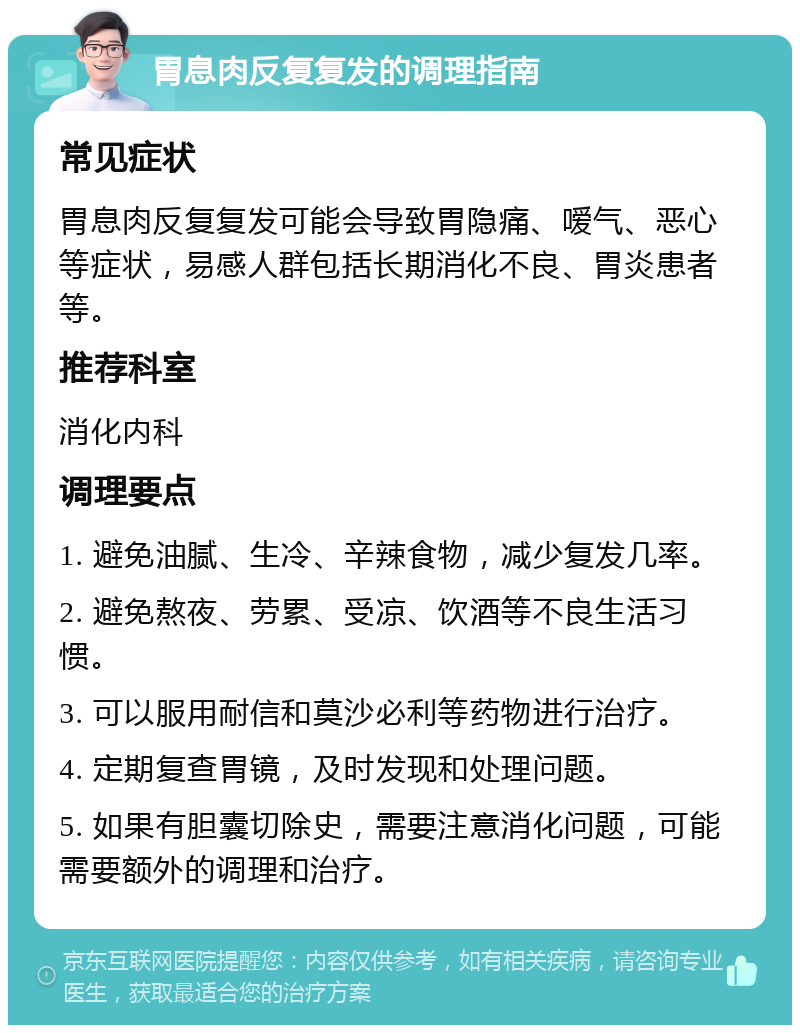 胃息肉反复复发的调理指南 常见症状 胃息肉反复复发可能会导致胃隐痛、嗳气、恶心等症状，易感人群包括长期消化不良、胃炎患者等。 推荐科室 消化内科 调理要点 1. 避免油腻、生冷、辛辣食物，减少复发几率。 2. 避免熬夜、劳累、受凉、饮酒等不良生活习惯。 3. 可以服用耐信和莫沙必利等药物进行治疗。 4. 定期复查胃镜，及时发现和处理问题。 5. 如果有胆囊切除史，需要注意消化问题，可能需要额外的调理和治疗。