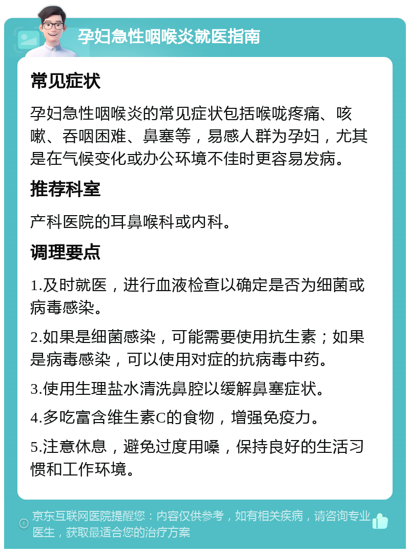 孕妇急性咽喉炎就医指南 常见症状 孕妇急性咽喉炎的常见症状包括喉咙疼痛、咳嗽、吞咽困难、鼻塞等，易感人群为孕妇，尤其是在气候变化或办公环境不佳时更容易发病。 推荐科室 产科医院的耳鼻喉科或内科。 调理要点 1.及时就医，进行血液检查以确定是否为细菌或病毒感染。 2.如果是细菌感染，可能需要使用抗生素；如果是病毒感染，可以使用对症的抗病毒中药。 3.使用生理盐水清洗鼻腔以缓解鼻塞症状。 4.多吃富含维生素C的食物，增强免疫力。 5.注意休息，避免过度用嗓，保持良好的生活习惯和工作环境。