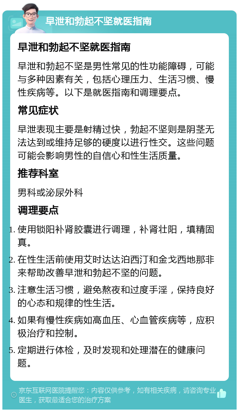 早泄和勃起不坚就医指南 早泄和勃起不坚就医指南 早泄和勃起不坚是男性常见的性功能障碍，可能与多种因素有关，包括心理压力、生活习惯、慢性疾病等。以下是就医指南和调理要点。 常见症状 早泄表现主要是射精过快，勃起不坚则是阴茎无法达到或维持足够的硬度以进行性交。这些问题可能会影响男性的自信心和性生活质量。 推荐科室 男科或泌尿外科 调理要点 使用锁阳补肾胶囊进行调理，补肾壮阳，填精固真。 在性生活前使用艾时达达泊西汀和金戈西地那非来帮助改善早泄和勃起不坚的问题。 注意生活习惯，避免熬夜和过度手淫，保持良好的心态和规律的性生活。 如果有慢性疾病如高血压、心血管疾病等，应积极治疗和控制。 定期进行体检，及时发现和处理潜在的健康问题。