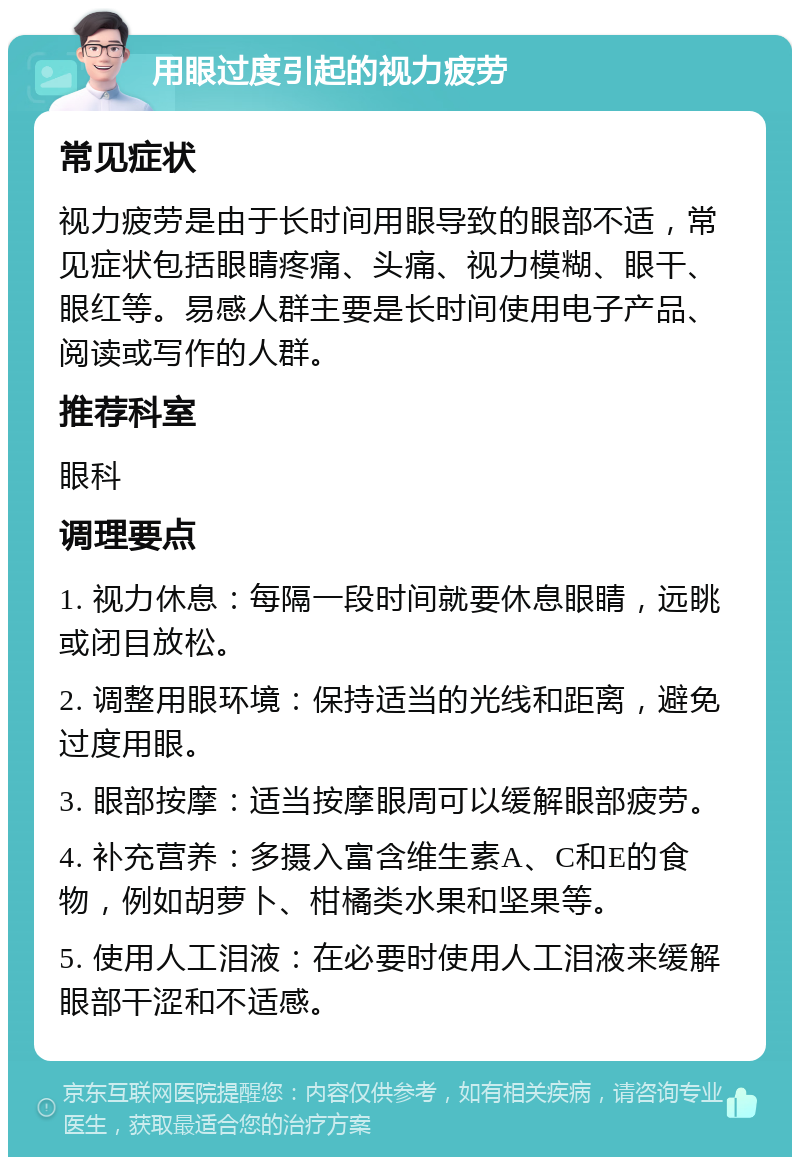 用眼过度引起的视力疲劳 常见症状 视力疲劳是由于长时间用眼导致的眼部不适，常见症状包括眼睛疼痛、头痛、视力模糊、眼干、眼红等。易感人群主要是长时间使用电子产品、阅读或写作的人群。 推荐科室 眼科 调理要点 1. 视力休息：每隔一段时间就要休息眼睛，远眺或闭目放松。 2. 调整用眼环境：保持适当的光线和距离，避免过度用眼。 3. 眼部按摩：适当按摩眼周可以缓解眼部疲劳。 4. 补充营养：多摄入富含维生素A、C和E的食物，例如胡萝卜、柑橘类水果和坚果等。 5. 使用人工泪液：在必要时使用人工泪液来缓解眼部干涩和不适感。