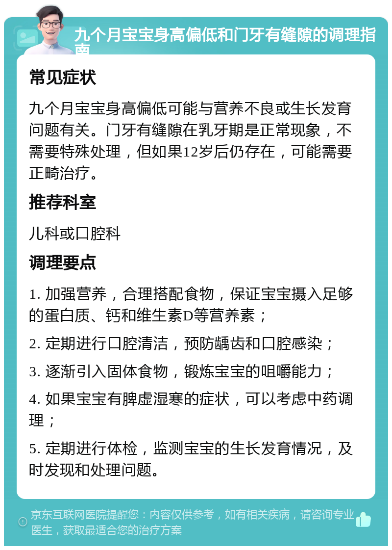 九个月宝宝身高偏低和门牙有缝隙的调理指南 常见症状 九个月宝宝身高偏低可能与营养不良或生长发育问题有关。门牙有缝隙在乳牙期是正常现象，不需要特殊处理，但如果12岁后仍存在，可能需要正畸治疗。 推荐科室 儿科或口腔科 调理要点 1. 加强营养，合理搭配食物，保证宝宝摄入足够的蛋白质、钙和维生素D等营养素； 2. 定期进行口腔清洁，预防龋齿和口腔感染； 3. 逐渐引入固体食物，锻炼宝宝的咀嚼能力； 4. 如果宝宝有脾虚湿寒的症状，可以考虑中药调理； 5. 定期进行体检，监测宝宝的生长发育情况，及时发现和处理问题。