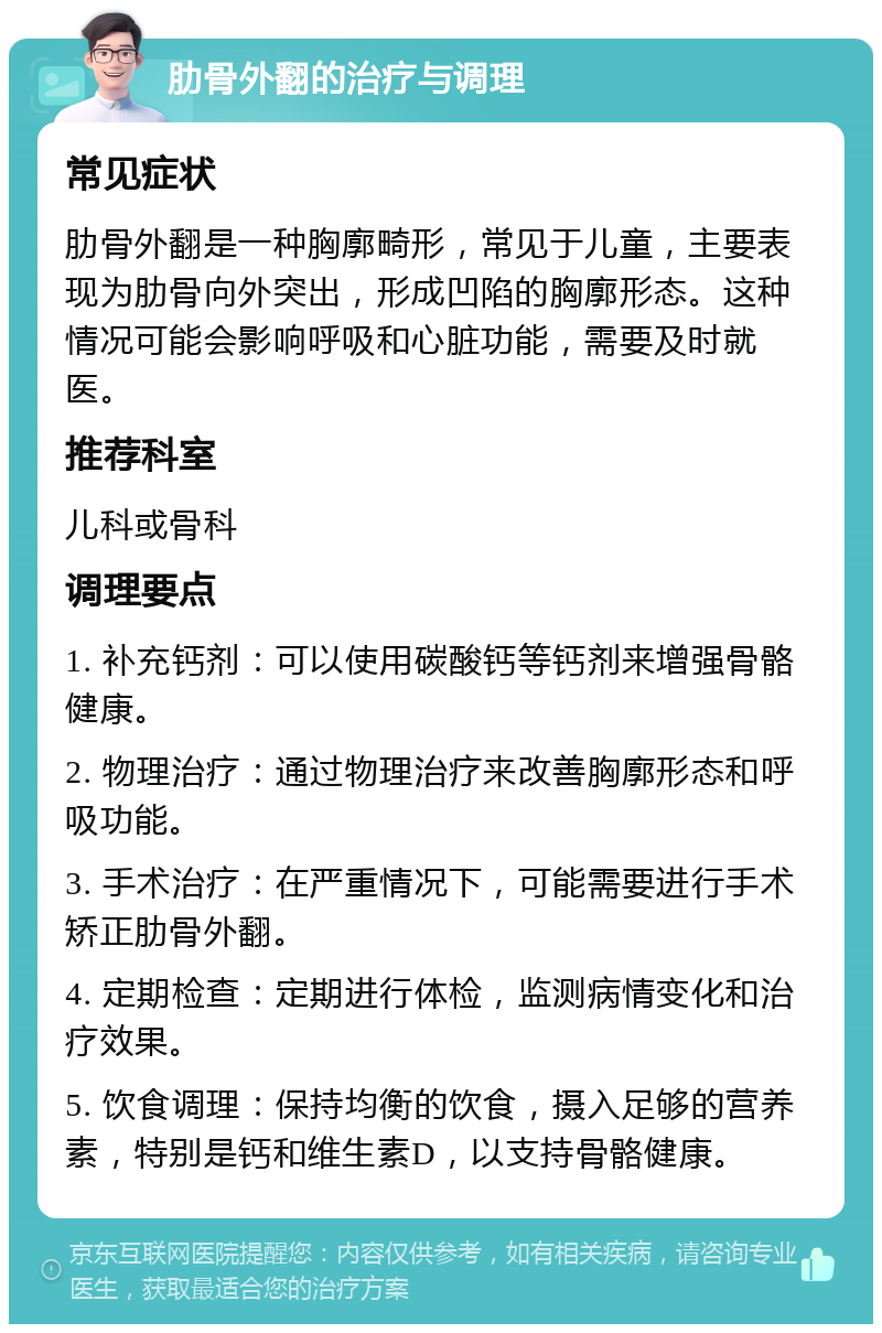 肋骨外翻的治疗与调理 常见症状 肋骨外翻是一种胸廓畸形，常见于儿童，主要表现为肋骨向外突出，形成凹陷的胸廓形态。这种情况可能会影响呼吸和心脏功能，需要及时就医。 推荐科室 儿科或骨科 调理要点 1. 补充钙剂：可以使用碳酸钙等钙剂来增强骨骼健康。 2. 物理治疗：通过物理治疗来改善胸廓形态和呼吸功能。 3. 手术治疗：在严重情况下，可能需要进行手术矫正肋骨外翻。 4. 定期检查：定期进行体检，监测病情变化和治疗效果。 5. 饮食调理：保持均衡的饮食，摄入足够的营养素，特别是钙和维生素D，以支持骨骼健康。