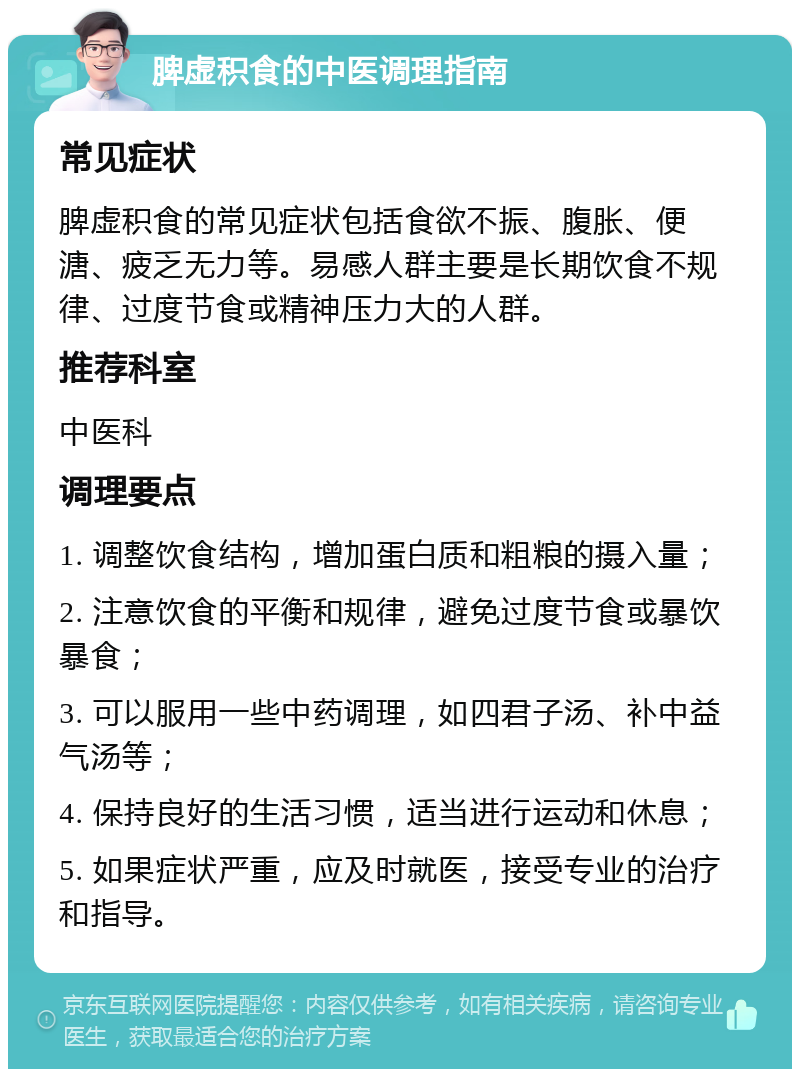 脾虚积食的中医调理指南 常见症状 脾虚积食的常见症状包括食欲不振、腹胀、便溏、疲乏无力等。易感人群主要是长期饮食不规律、过度节食或精神压力大的人群。 推荐科室 中医科 调理要点 1. 调整饮食结构，增加蛋白质和粗粮的摄入量； 2. 注意饮食的平衡和规律，避免过度节食或暴饮暴食； 3. 可以服用一些中药调理，如四君子汤、补中益气汤等； 4. 保持良好的生活习惯，适当进行运动和休息； 5. 如果症状严重，应及时就医，接受专业的治疗和指导。