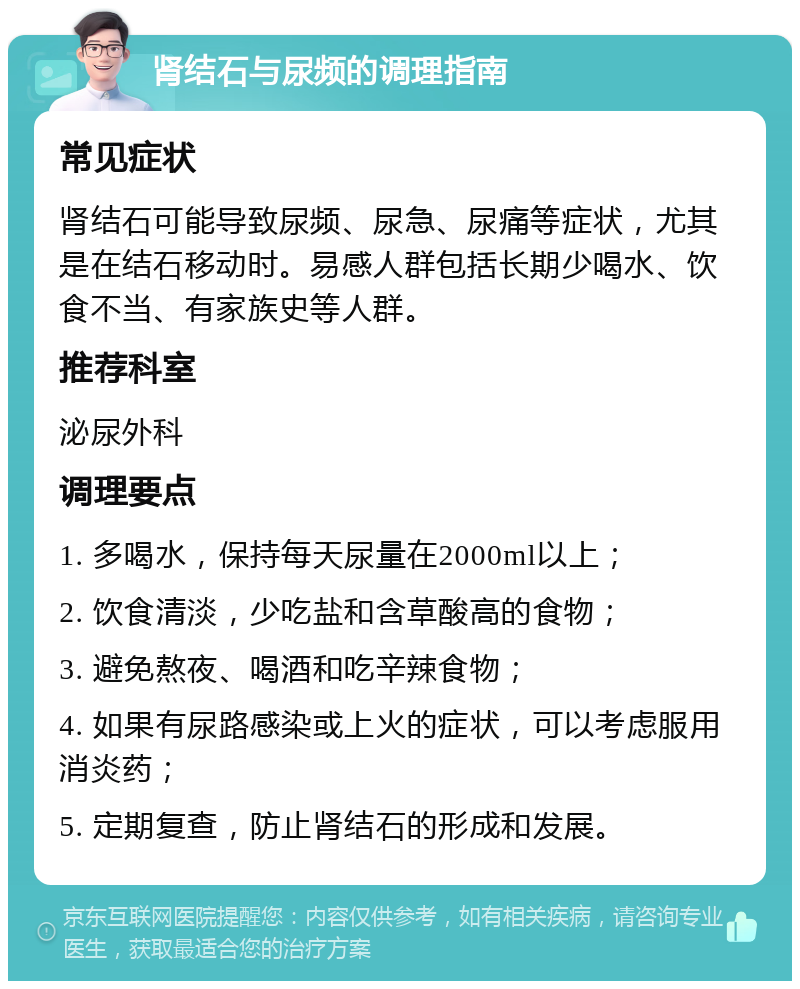 肾结石与尿频的调理指南 常见症状 肾结石可能导致尿频、尿急、尿痛等症状，尤其是在结石移动时。易感人群包括长期少喝水、饮食不当、有家族史等人群。 推荐科室 泌尿外科 调理要点 1. 多喝水，保持每天尿量在2000ml以上； 2. 饮食清淡，少吃盐和含草酸高的食物； 3. 避免熬夜、喝酒和吃辛辣食物； 4. 如果有尿路感染或上火的症状，可以考虑服用消炎药； 5. 定期复查，防止肾结石的形成和发展。