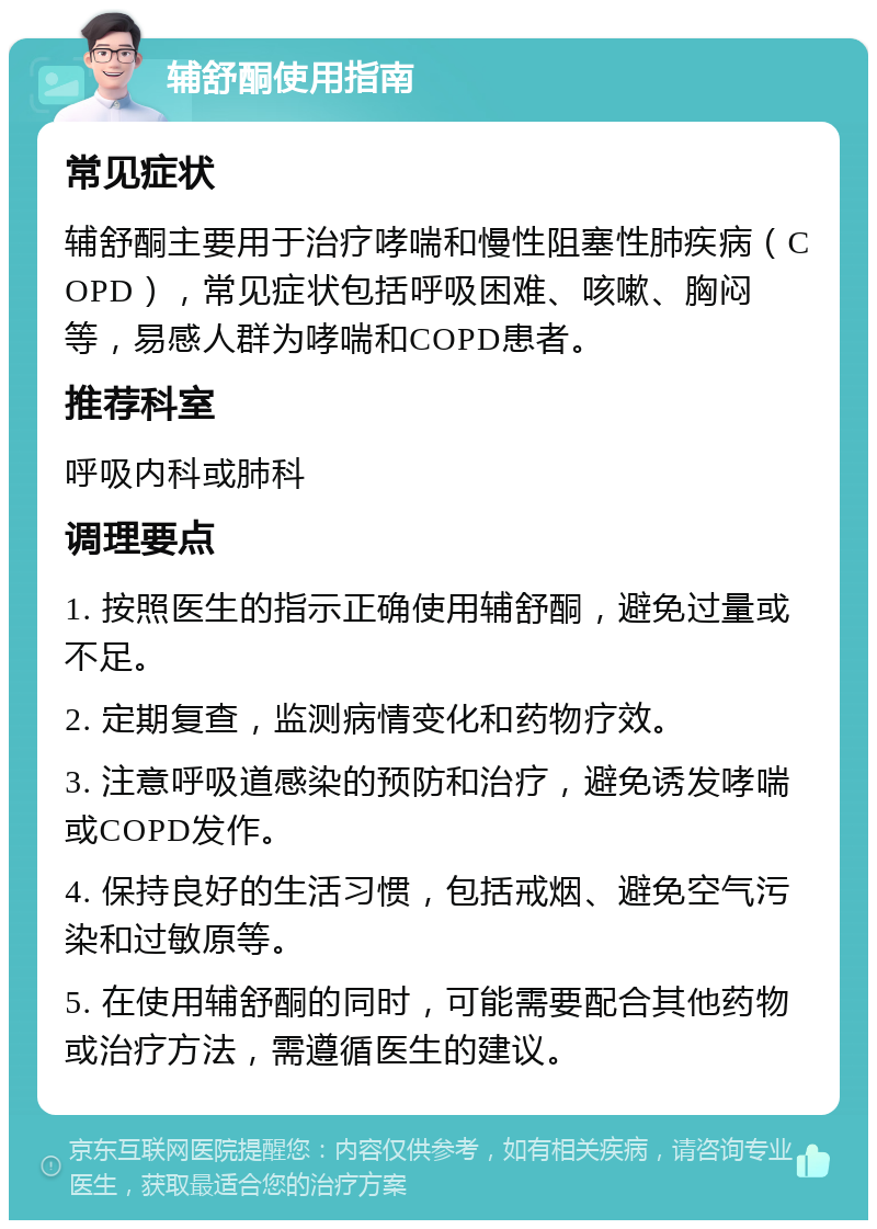 辅舒酮使用指南 常见症状 辅舒酮主要用于治疗哮喘和慢性阻塞性肺疾病（COPD），常见症状包括呼吸困难、咳嗽、胸闷等，易感人群为哮喘和COPD患者。 推荐科室 呼吸内科或肺科 调理要点 1. 按照医生的指示正确使用辅舒酮，避免过量或不足。 2. 定期复查，监测病情变化和药物疗效。 3. 注意呼吸道感染的预防和治疗，避免诱发哮喘或COPD发作。 4. 保持良好的生活习惯，包括戒烟、避免空气污染和过敏原等。 5. 在使用辅舒酮的同时，可能需要配合其他药物或治疗方法，需遵循医生的建议。