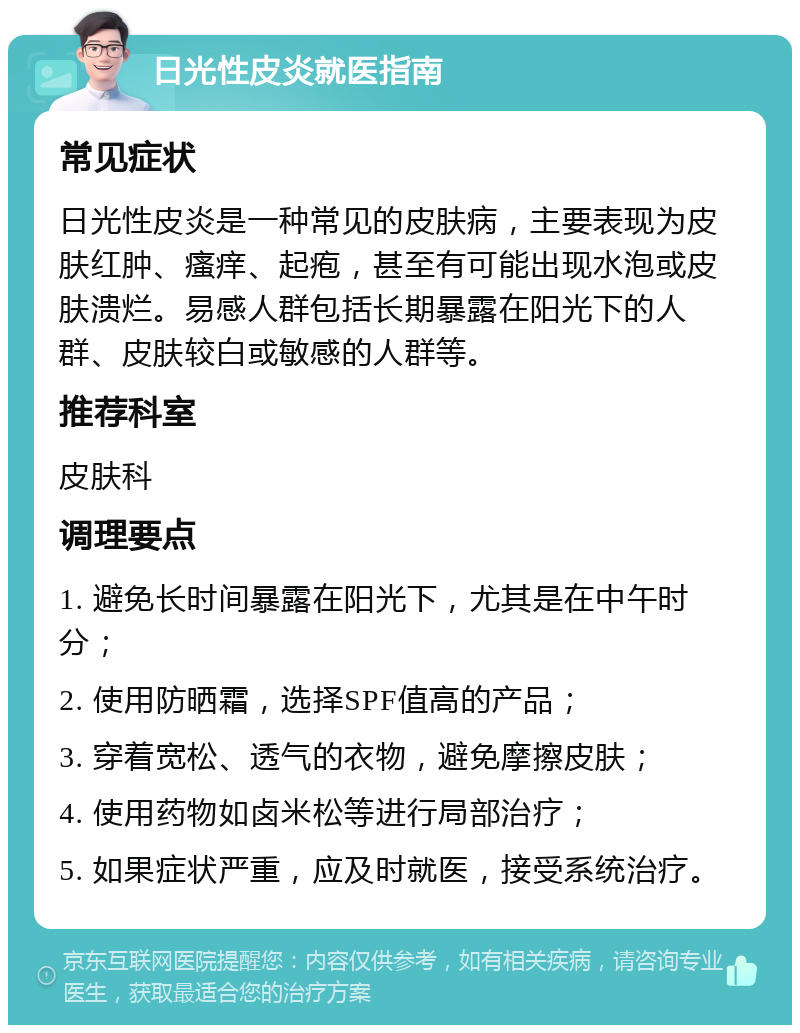 日光性皮炎就医指南 常见症状 日光性皮炎是一种常见的皮肤病，主要表现为皮肤红肿、瘙痒、起疱，甚至有可能出现水泡或皮肤溃烂。易感人群包括长期暴露在阳光下的人群、皮肤较白或敏感的人群等。 推荐科室 皮肤科 调理要点 1. 避免长时间暴露在阳光下，尤其是在中午时分； 2. 使用防晒霜，选择SPF值高的产品； 3. 穿着宽松、透气的衣物，避免摩擦皮肤； 4. 使用药物如卤米松等进行局部治疗； 5. 如果症状严重，应及时就医，接受系统治疗。