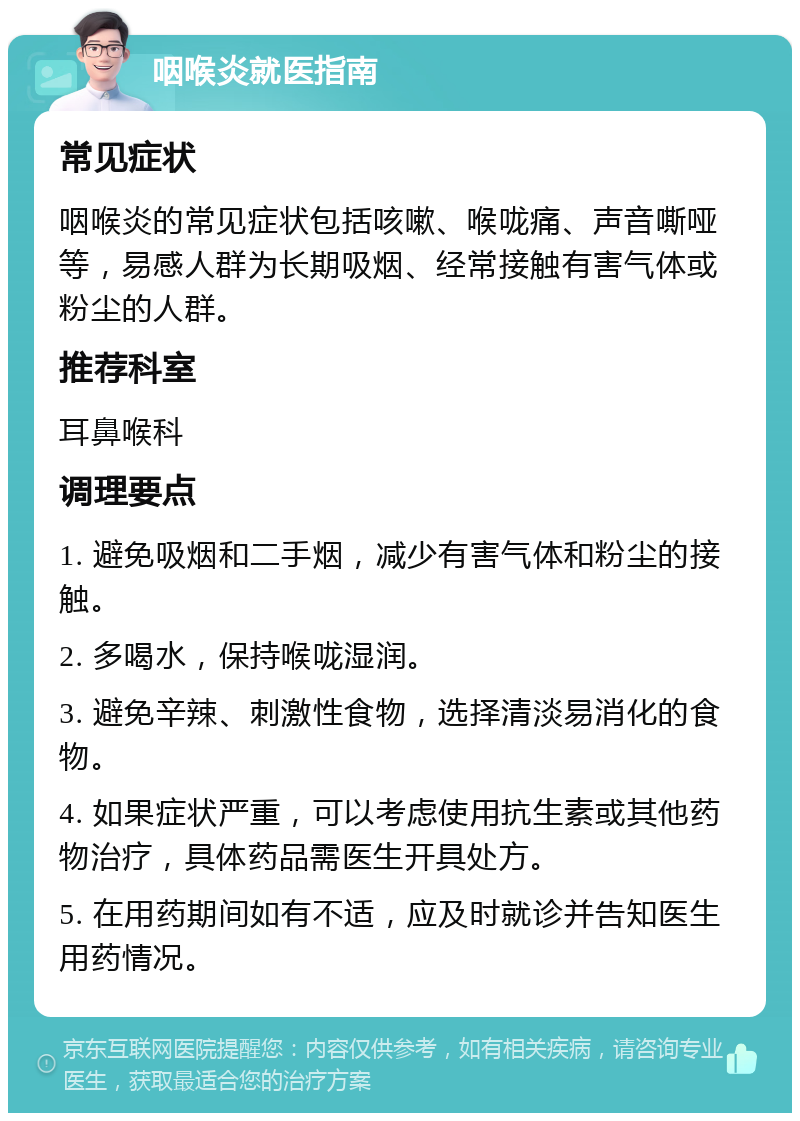 咽喉炎就医指南 常见症状 咽喉炎的常见症状包括咳嗽、喉咙痛、声音嘶哑等，易感人群为长期吸烟、经常接触有害气体或粉尘的人群。 推荐科室 耳鼻喉科 调理要点 1. 避免吸烟和二手烟，减少有害气体和粉尘的接触。 2. 多喝水，保持喉咙湿润。 3. 避免辛辣、刺激性食物，选择清淡易消化的食物。 4. 如果症状严重，可以考虑使用抗生素或其他药物治疗，具体药品需医生开具处方。 5. 在用药期间如有不适，应及时就诊并告知医生用药情况。