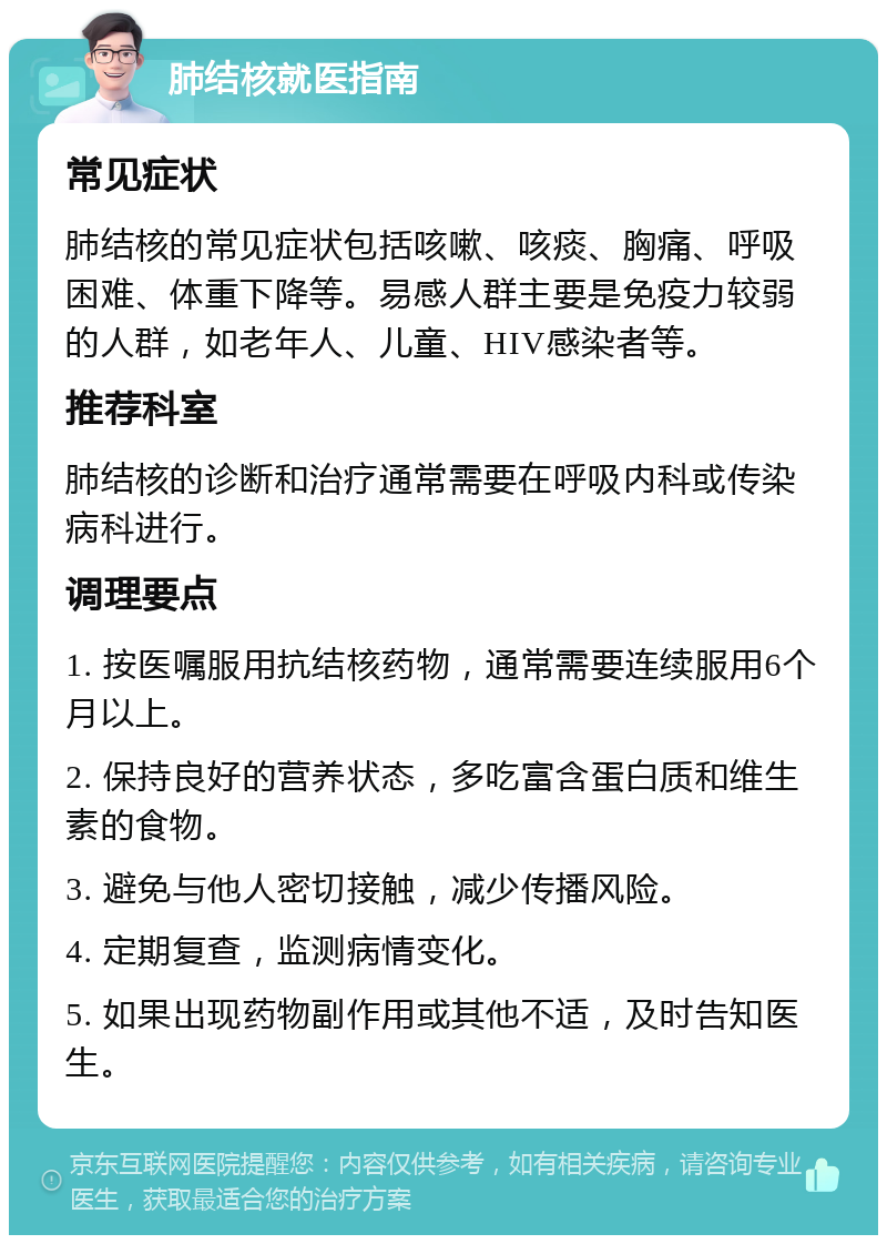 肺结核就医指南 常见症状 肺结核的常见症状包括咳嗽、咳痰、胸痛、呼吸困难、体重下降等。易感人群主要是免疫力较弱的人群，如老年人、儿童、HIV感染者等。 推荐科室 肺结核的诊断和治疗通常需要在呼吸内科或传染病科进行。 调理要点 1. 按医嘱服用抗结核药物，通常需要连续服用6个月以上。 2. 保持良好的营养状态，多吃富含蛋白质和维生素的食物。 3. 避免与他人密切接触，减少传播风险。 4. 定期复查，监测病情变化。 5. 如果出现药物副作用或其他不适，及时告知医生。