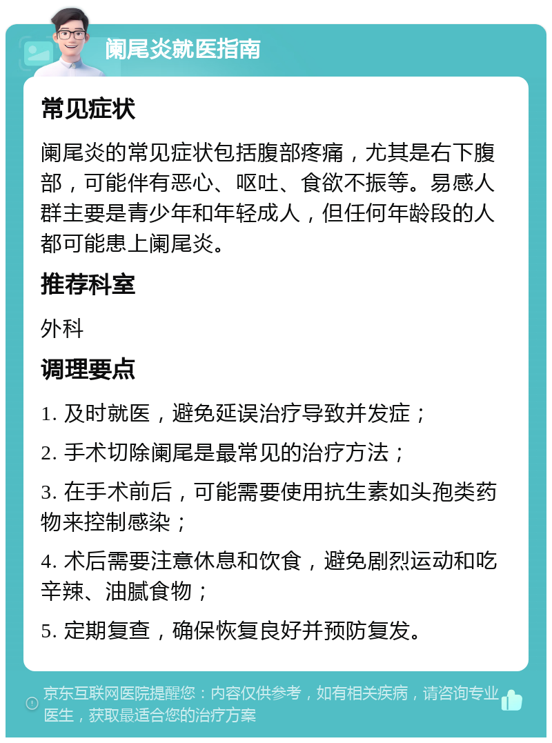 阑尾炎就医指南 常见症状 阑尾炎的常见症状包括腹部疼痛，尤其是右下腹部，可能伴有恶心、呕吐、食欲不振等。易感人群主要是青少年和年轻成人，但任何年龄段的人都可能患上阑尾炎。 推荐科室 外科 调理要点 1. 及时就医，避免延误治疗导致并发症； 2. 手术切除阑尾是最常见的治疗方法； 3. 在手术前后，可能需要使用抗生素如头孢类药物来控制感染； 4. 术后需要注意休息和饮食，避免剧烈运动和吃辛辣、油腻食物； 5. 定期复查，确保恢复良好并预防复发。