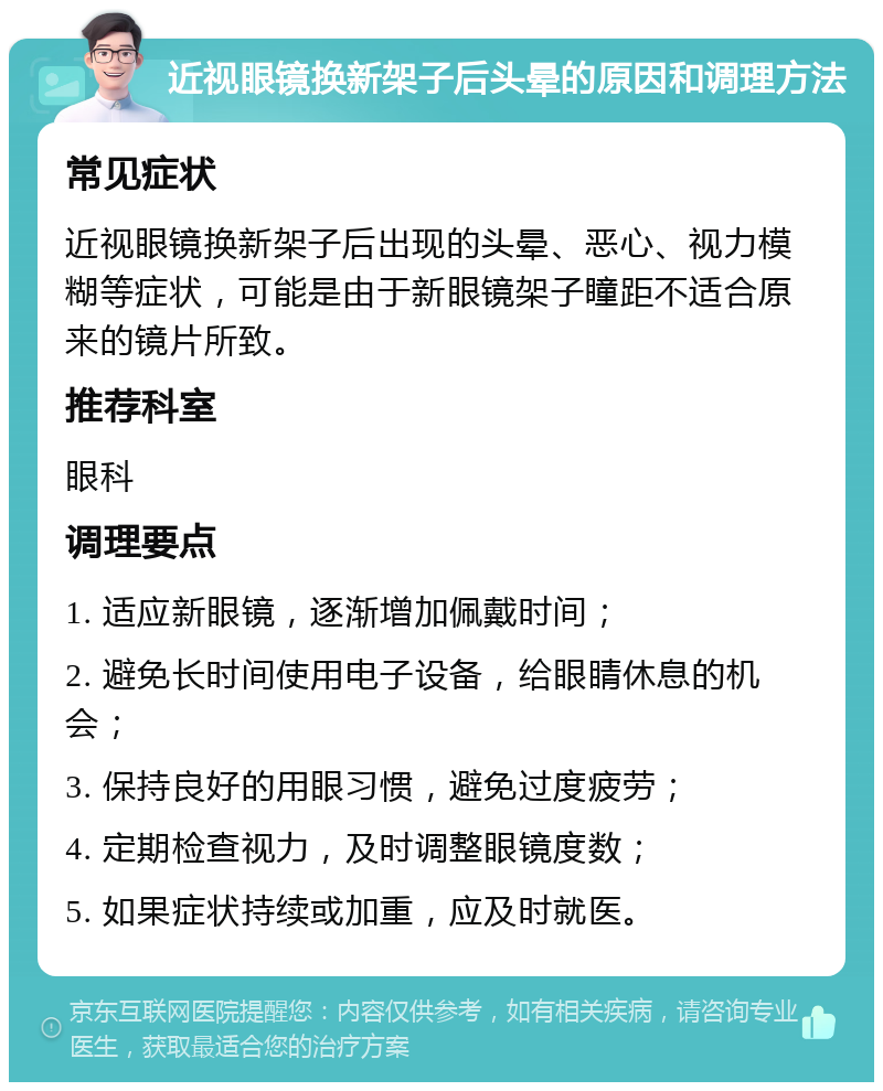 近视眼镜换新架子后头晕的原因和调理方法 常见症状 近视眼镜换新架子后出现的头晕、恶心、视力模糊等症状，可能是由于新眼镜架子瞳距不适合原来的镜片所致。 推荐科室 眼科 调理要点 1. 适应新眼镜，逐渐增加佩戴时间； 2. 避免长时间使用电子设备，给眼睛休息的机会； 3. 保持良好的用眼习惯，避免过度疲劳； 4. 定期检查视力，及时调整眼镜度数； 5. 如果症状持续或加重，应及时就医。