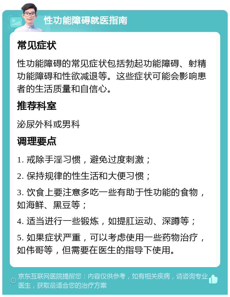 性功能障碍就医指南 常见症状 性功能障碍的常见症状包括勃起功能障碍、射精功能障碍和性欲减退等。这些症状可能会影响患者的生活质量和自信心。 推荐科室 泌尿外科或男科 调理要点 1. 戒除手淫习惯，避免过度刺激； 2. 保持规律的性生活和大便习惯； 3. 饮食上要注意多吃一些有助于性功能的食物，如海鲜、黑豆等； 4. 适当进行一些锻炼，如提肛运动、深蹲等； 5. 如果症状严重，可以考虑使用一些药物治疗，如伟哥等，但需要在医生的指导下使用。