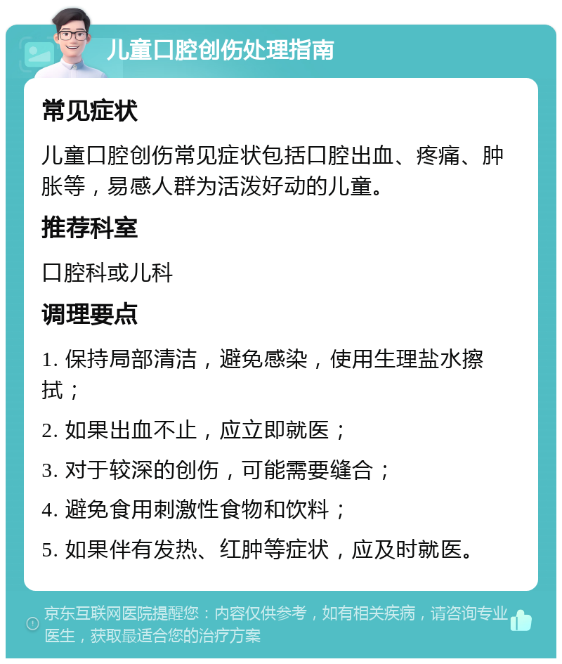 儿童口腔创伤处理指南 常见症状 儿童口腔创伤常见症状包括口腔出血、疼痛、肿胀等，易感人群为活泼好动的儿童。 推荐科室 口腔科或儿科 调理要点 1. 保持局部清洁，避免感染，使用生理盐水擦拭； 2. 如果出血不止，应立即就医； 3. 对于较深的创伤，可能需要缝合； 4. 避免食用刺激性食物和饮料； 5. 如果伴有发热、红肿等症状，应及时就医。