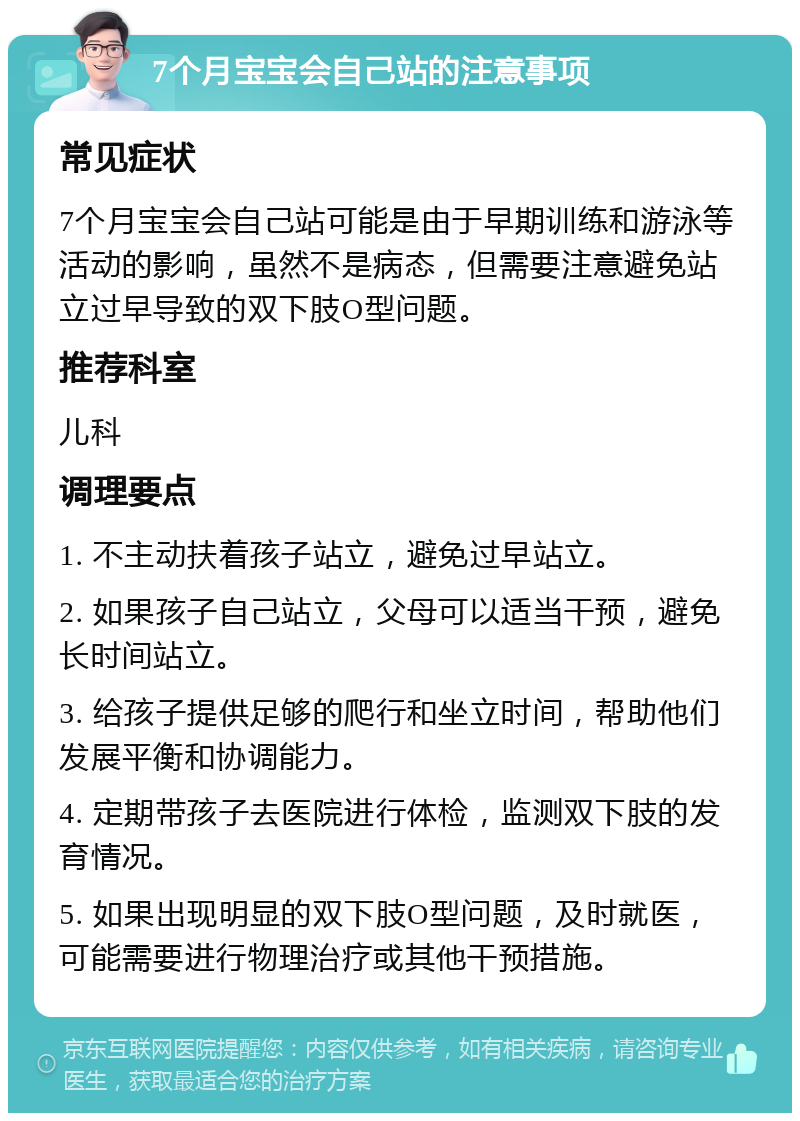 7个月宝宝会自己站的注意事项 常见症状 7个月宝宝会自己站可能是由于早期训练和游泳等活动的影响，虽然不是病态，但需要注意避免站立过早导致的双下肢O型问题。 推荐科室 儿科 调理要点 1. 不主动扶着孩子站立，避免过早站立。 2. 如果孩子自己站立，父母可以适当干预，避免长时间站立。 3. 给孩子提供足够的爬行和坐立时间，帮助他们发展平衡和协调能力。 4. 定期带孩子去医院进行体检，监测双下肢的发育情况。 5. 如果出现明显的双下肢O型问题，及时就医，可能需要进行物理治疗或其他干预措施。