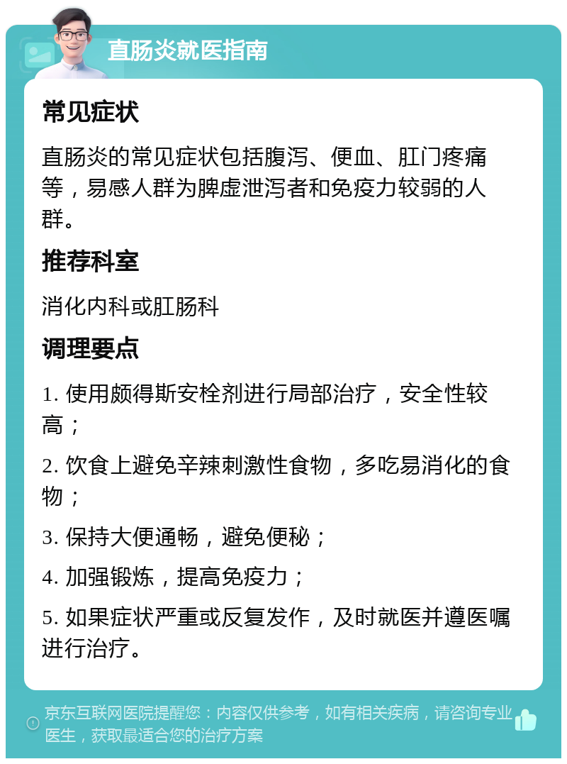 直肠炎就医指南 常见症状 直肠炎的常见症状包括腹泻、便血、肛门疼痛等，易感人群为脾虚泄泻者和免疫力较弱的人群。 推荐科室 消化内科或肛肠科 调理要点 1. 使用颇得斯安栓剂进行局部治疗，安全性较高； 2. 饮食上避免辛辣刺激性食物，多吃易消化的食物； 3. 保持大便通畅，避免便秘； 4. 加强锻炼，提高免疫力； 5. 如果症状严重或反复发作，及时就医并遵医嘱进行治疗。