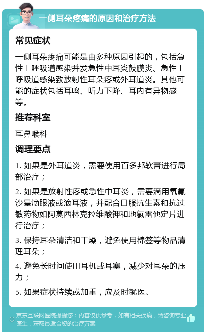 一侧耳朵疼痛的原因和治疗方法 常见症状 一侧耳朵疼痛可能是由多种原因引起的，包括急性上呼吸道感染并发急性中耳炎鼓膜炎、急性上呼吸道感染致放射性耳朵疼或外耳道炎。其他可能的症状包括耳鸣、听力下降、耳内有异物感等。 推荐科室 耳鼻喉科 调理要点 1. 如果是外耳道炎，需要使用百多邦软膏进行局部治疗； 2. 如果是放射性疼或急性中耳炎，需要滴用氧氟沙星滴眼液或滴耳液，并配合口服抗生素和抗过敏药物如阿莫西林克拉维酸钾和地氯雷他定片进行治疗； 3. 保持耳朵清洁和干燥，避免使用棉签等物品清理耳朵； 4. 避免长时间使用耳机或耳塞，减少对耳朵的压力； 5. 如果症状持续或加重，应及时就医。