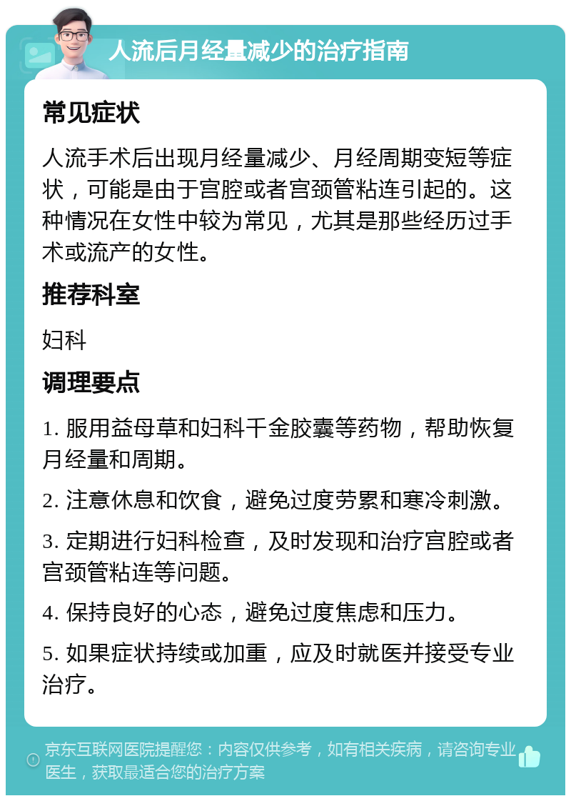 人流后月经量减少的治疗指南 常见症状 人流手术后出现月经量减少、月经周期变短等症状，可能是由于宫腔或者宫颈管粘连引起的。这种情况在女性中较为常见，尤其是那些经历过手术或流产的女性。 推荐科室 妇科 调理要点 1. 服用益母草和妇科千金胶囊等药物，帮助恢复月经量和周期。 2. 注意休息和饮食，避免过度劳累和寒冷刺激。 3. 定期进行妇科检查，及时发现和治疗宫腔或者宫颈管粘连等问题。 4. 保持良好的心态，避免过度焦虑和压力。 5. 如果症状持续或加重，应及时就医并接受专业治疗。