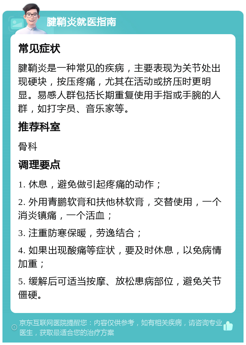 腱鞘炎就医指南 常见症状 腱鞘炎是一种常见的疾病，主要表现为关节处出现硬块，按压疼痛，尤其在活动或挤压时更明显。易感人群包括长期重复使用手指或手腕的人群，如打字员、音乐家等。 推荐科室 骨科 调理要点 1. 休息，避免做引起疼痛的动作； 2. 外用青鹏软膏和扶他林软膏，交替使用，一个消炎镇痛，一个活血； 3. 注重防寒保暖，劳逸结合； 4. 如果出现酸痛等症状，要及时休息，以免病情加重； 5. 缓解后可适当按摩、放松患病部位，避免关节僵硬。