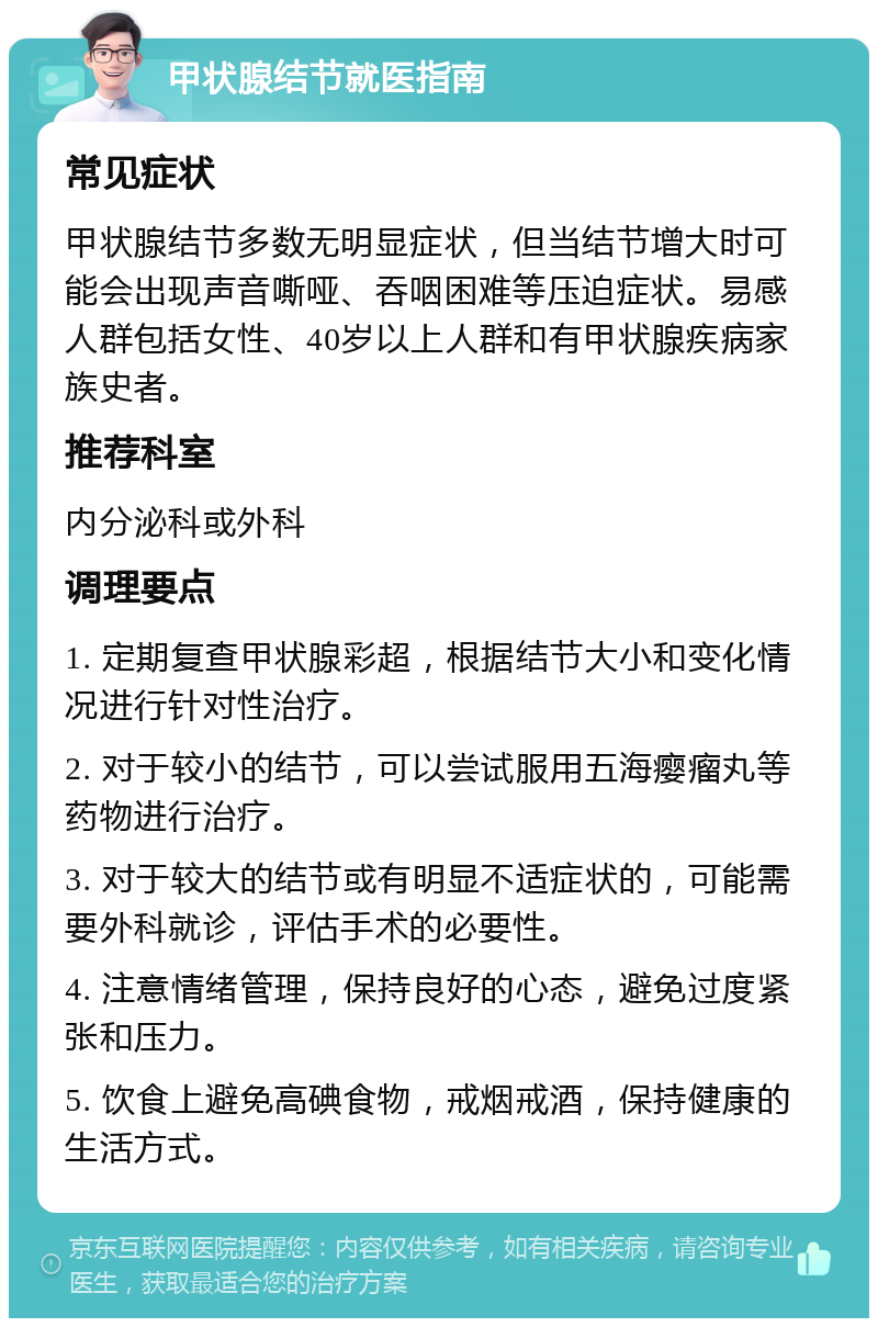 甲状腺结节就医指南 常见症状 甲状腺结节多数无明显症状，但当结节增大时可能会出现声音嘶哑、吞咽困难等压迫症状。易感人群包括女性、40岁以上人群和有甲状腺疾病家族史者。 推荐科室 内分泌科或外科 调理要点 1. 定期复查甲状腺彩超，根据结节大小和变化情况进行针对性治疗。 2. 对于较小的结节，可以尝试服用五海瘿瘤丸等药物进行治疗。 3. 对于较大的结节或有明显不适症状的，可能需要外科就诊，评估手术的必要性。 4. 注意情绪管理，保持良好的心态，避免过度紧张和压力。 5. 饮食上避免高碘食物，戒烟戒酒，保持健康的生活方式。