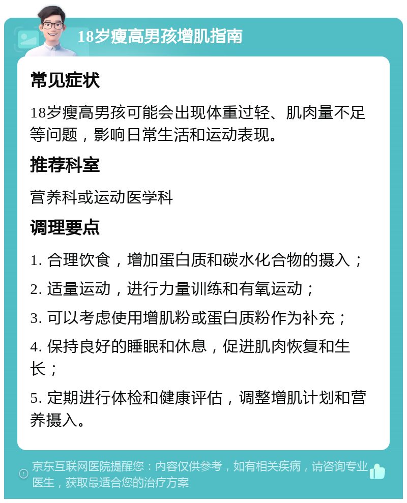 18岁瘦高男孩增肌指南 常见症状 18岁瘦高男孩可能会出现体重过轻、肌肉量不足等问题，影响日常生活和运动表现。 推荐科室 营养科或运动医学科 调理要点 1. 合理饮食，增加蛋白质和碳水化合物的摄入； 2. 适量运动，进行力量训练和有氧运动； 3. 可以考虑使用增肌粉或蛋白质粉作为补充； 4. 保持良好的睡眠和休息，促进肌肉恢复和生长； 5. 定期进行体检和健康评估，调整增肌计划和营养摄入。